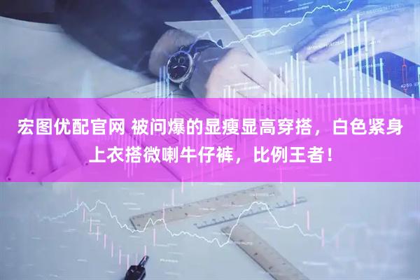 宏图优配官网 被问爆的显瘦显高穿搭，白色紧身上衣搭微喇牛仔裤，比例王者！