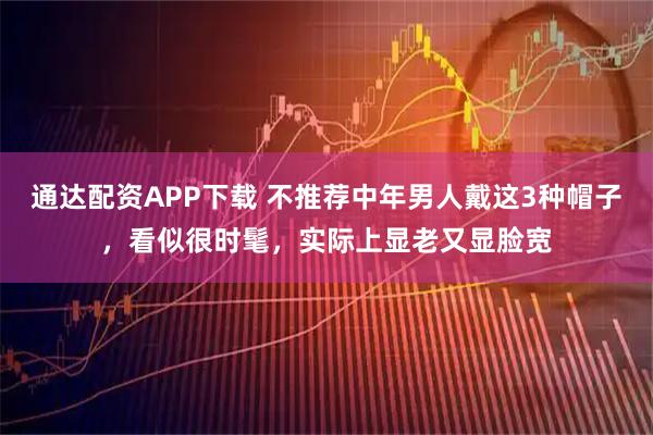 通达配资APP下载 不推荐中年男人戴这3种帽子，看似很时髦，实际上显老又显脸宽