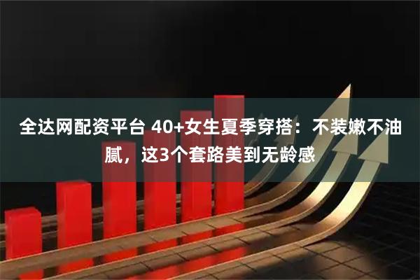全达网配资平台 40+女生夏季穿搭：不装嫩不油腻，这3个套路美到无龄感