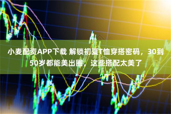 小麦配资APP下载 解锁初夏T恤穿搭密码，30到50岁都能美出圈，这些搭配太美了
