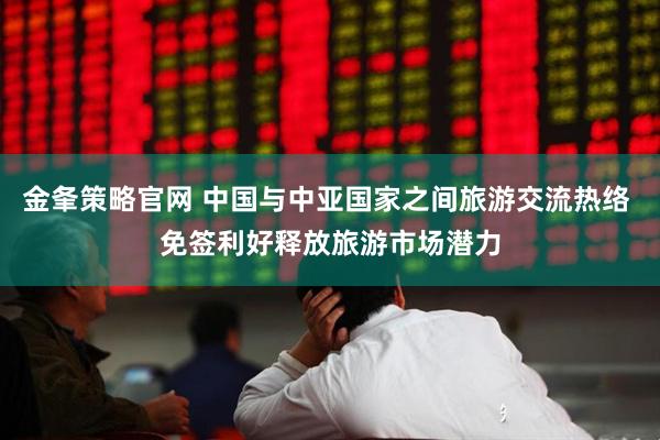 金夆策略官网 中国与中亚国家之间旅游交流热络 免签利好释放旅游市场潜力