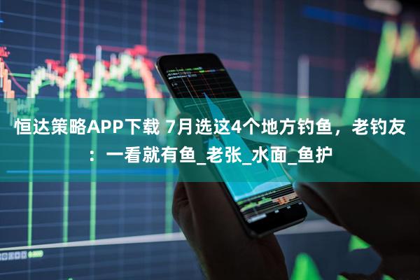 恒达策略APP下载 7月选这4个地方钓鱼，老钓友：一看就有鱼_老张_水面_鱼护