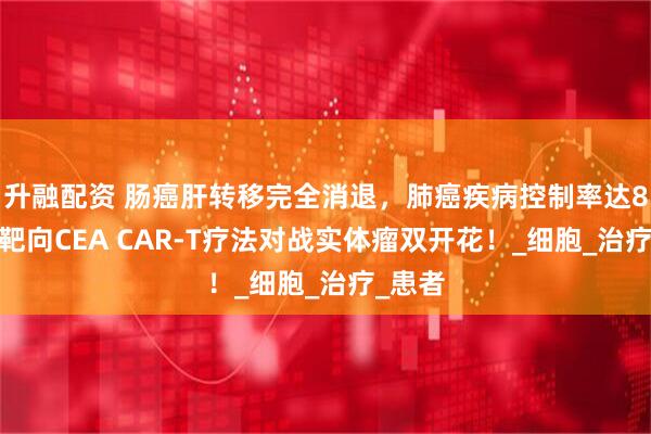 升融配资 肠癌肝转移完全消退，肺癌疾病控制率达87%，靶向CEA CAR-T疗法对战实体瘤双开花！_细胞_治疗_患者