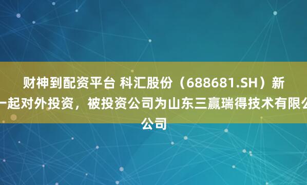 财神到配资平台 科汇股份（688681.SH）新增一起对外投资，被投资公司为山东三赢瑞得技术有限公司