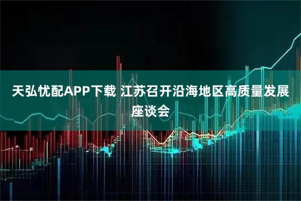 天弘忧配APP下载 江苏召开沿海地区高质量发展座谈会