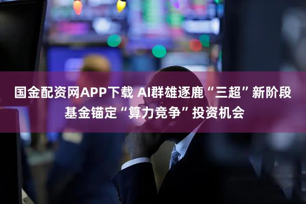国金配资网APP下载 AI群雄逐鹿“三超”新阶段 基金锚定“算力竞争”投资机会