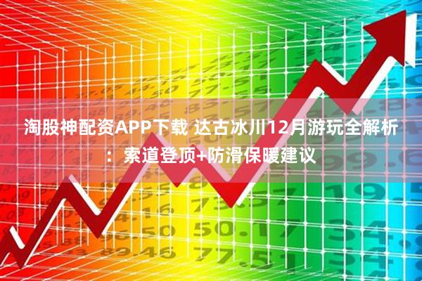 淘股神配资APP下载 达古冰川12月游玩全解析：索道登顶+防滑保暖建议