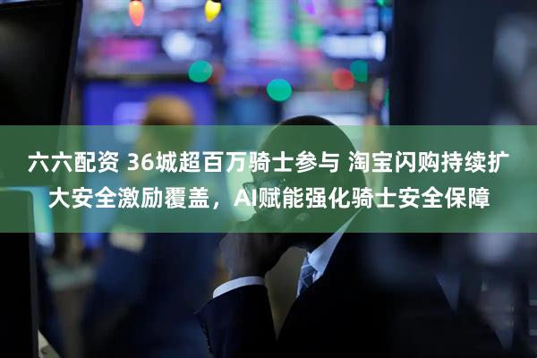 六六配资 36城超百万骑士参与 淘宝闪购持续扩大安全激励覆盖，AI赋能强化骑士安全保障