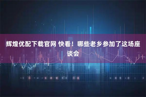 辉煌优配下载官网 快看！哪些老乡参加了这场座谈会