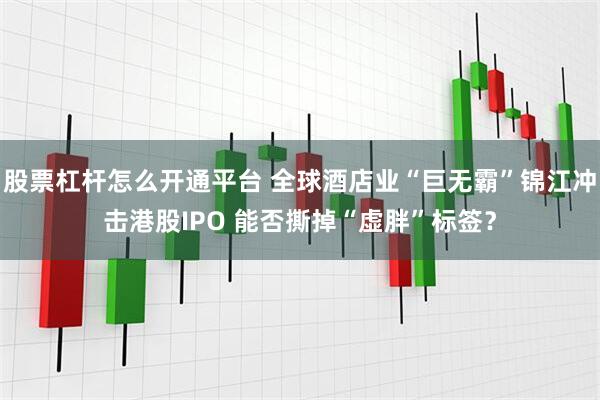 股票杠杆怎么开通平台 全球酒店业“巨无霸”锦江冲击港股IPO 能否撕掉“虚胖”标签？
