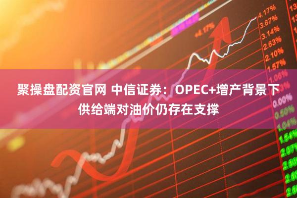 聚操盘配资官网 中信证券：OPEC+增产背景下供给端对油价仍存在支撑
