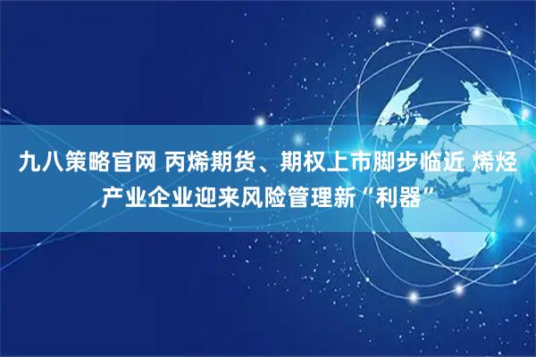 九八策略官网 丙烯期货、期权上市脚步临近 烯烃产业企业迎来风险管理新“利器”