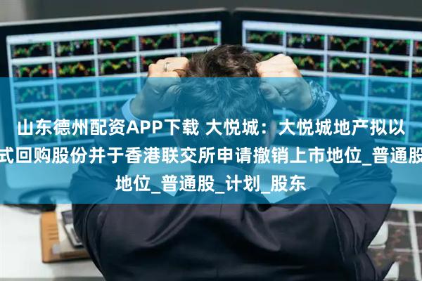山东德州配资APP下载 大悦城：大悦城地产拟以协议安排方式回购股份并于香港联交所申请撤销上市地位_普通股_计划_股东