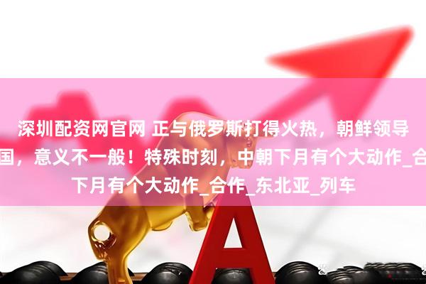 深圳配资网官网 正与俄罗斯打得火热，朝鲜领导人却罕见提及中国，意义不一般！特殊时刻，中朝下月有个大动作_合作_东北亚_列车