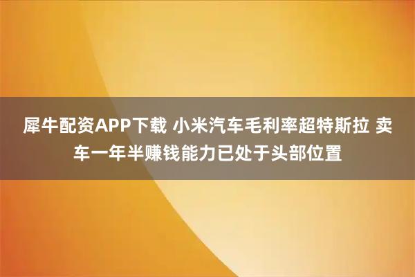 犀牛配资APP下载 小米汽车毛利率超特斯拉 卖车一年半赚钱能力已处于头部位置