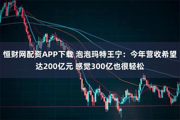 恒财网配资APP下载 泡泡玛特王宁：今年营收希望达200亿元 感觉300亿也很轻松