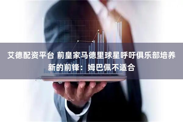 艾德配资平台 前皇家马德里球星呼吁俱乐部培养新的前锋：姆巴佩不适合