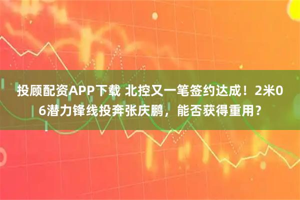 投顾配资APP下载 北控又一笔签约达成！2米06潜力锋线投奔张庆鹏，能否获得重用？