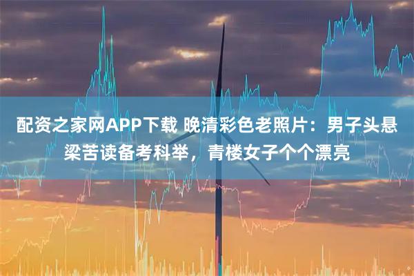 配资之家网APP下载 晚清彩色老照片:男子头悬梁苦读备考科举,青楼女子个个漂亮