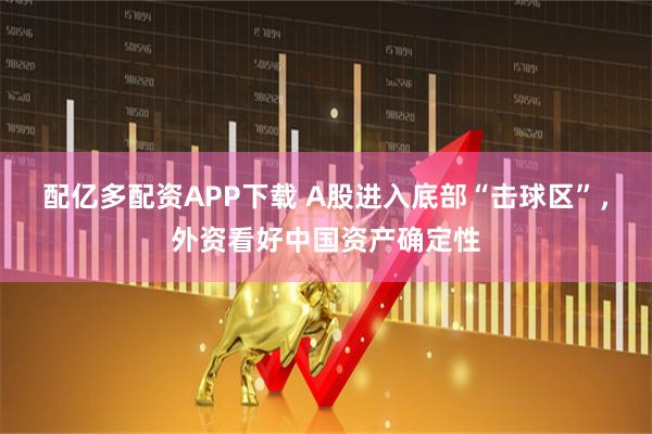 配亿多配资APP下载 A股进入底部“击球区”，外资看好中国资产确定性